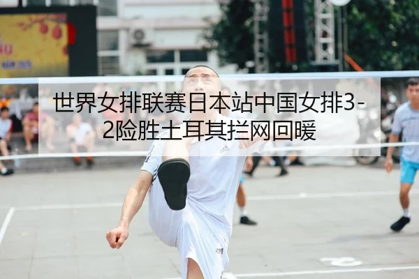 世界女排联赛日本站中国女排3-2险胜土耳其拦网回暖